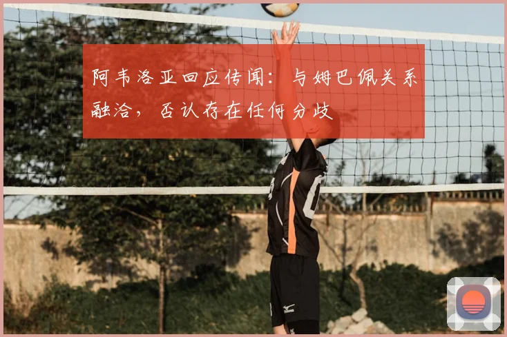 阿韦洛亚回应传闻：与姆巴佩关系融洽，否认存在任何分歧