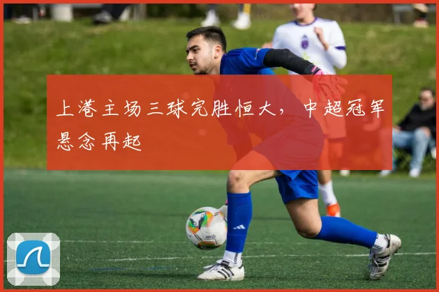 上港主场三球完胜恒大,中超冠军悬念再起