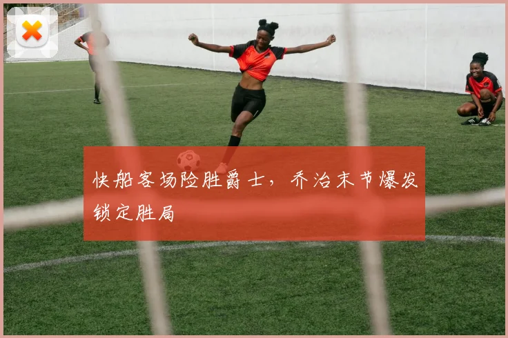 快船客场险胜爵士，乔治末节爆发锁定胜局