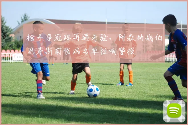 枪手争冠路再遇考验，阿森纳战伯恩茅斯前伤病名单拉响警报