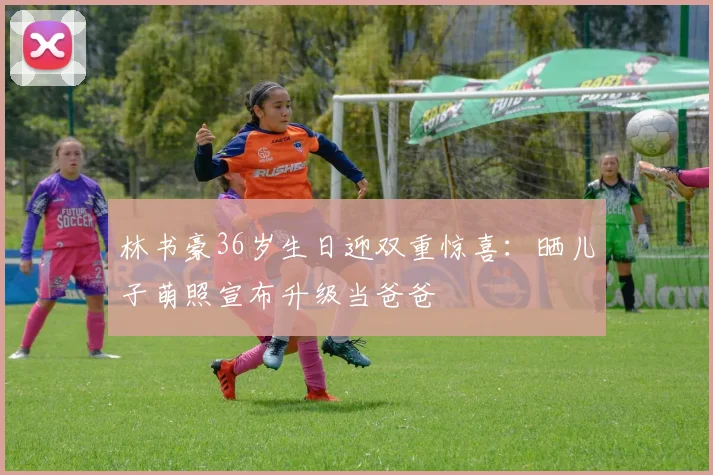 林书豪36岁生日迎双重惊喜：晒儿子萌照宣布升级当爸爸