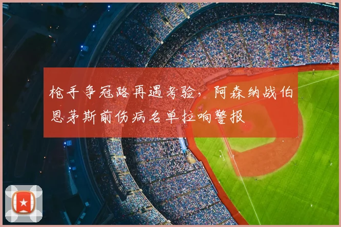 枪手争冠路再遇考验，阿森纳战伯恩茅斯前伤病名单拉响警报