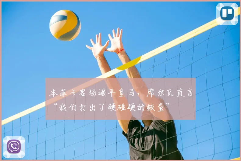 本菲卡客场逼平皇马，席尔瓦直言“我们打出了硬碰硬的较量”