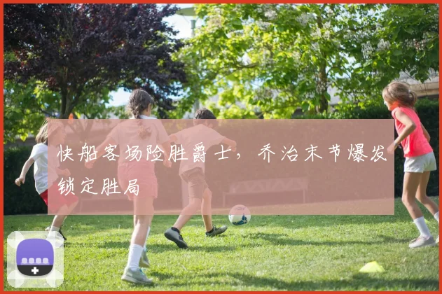 快船客场险胜爵士，乔治末节爆发锁定胜局