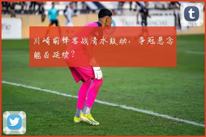 川崎前锋客战清水鼓动,争冠悬念能否延续?