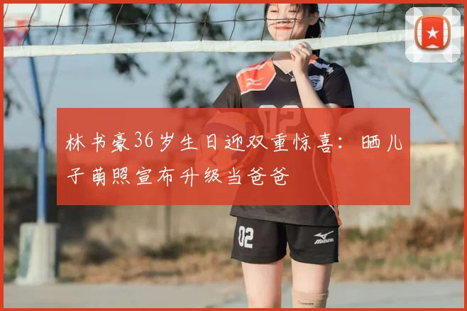 林书豪36岁生日迎双重惊喜:晒儿子萌照宣布升级当爸爸