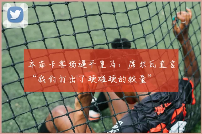 本菲卡客场逼平皇马，席尔瓦直言“我们打出了硬碰硬的较量”